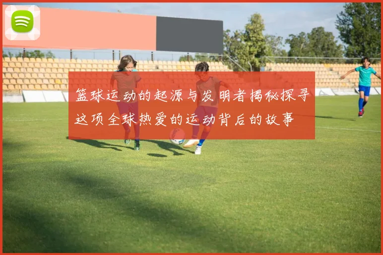 篮球运动的起源与发明者揭秘探寻这项全球热爱的运动背后的故事