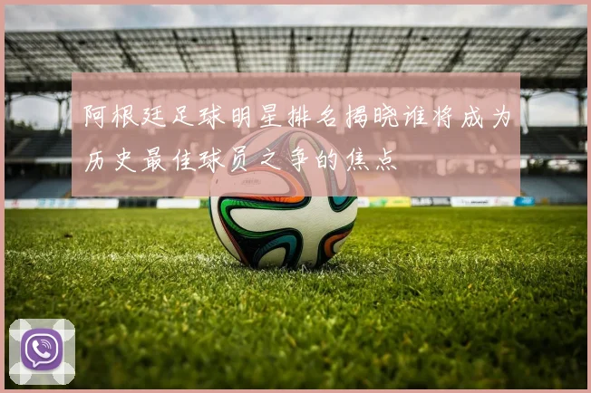 阿根廷足球明星排名揭晓谁将成为历史最佳球员之争的焦点