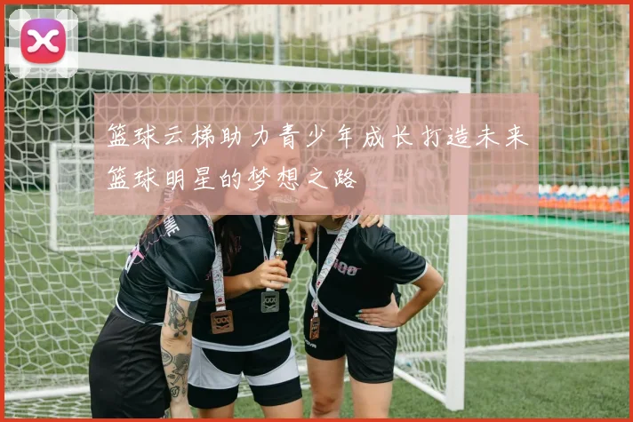 篮球云梯助力青少年成长打造未来篮球明星的梦想之路