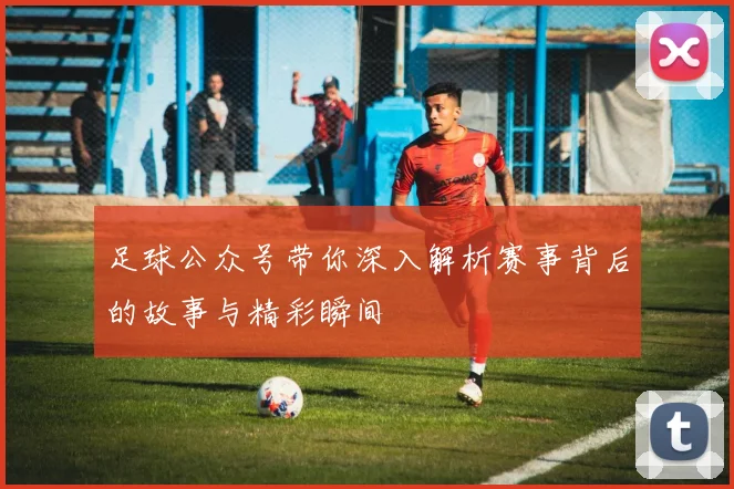 足球公众号带你深入解析赛事背后的故事与精彩瞬间