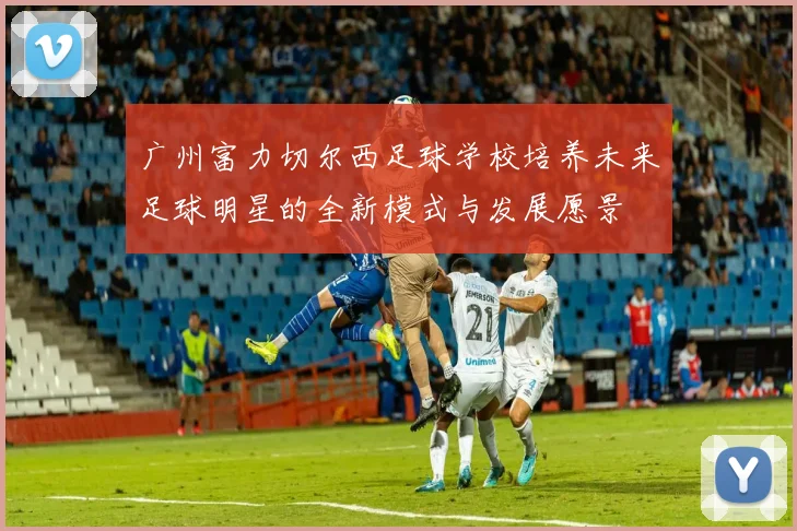 广州富力切尔西足球学校培养未来足球明星的全新模式与发展愿景