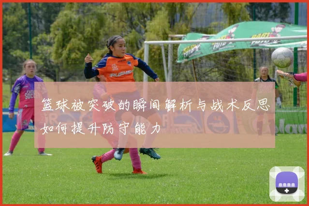 篮球被突破的瞬间解析与战术反思如何提升防守能力