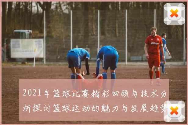 2021年篮球比赛精彩回顾与技术分析探讨篮球运动的魅力与发展趋势