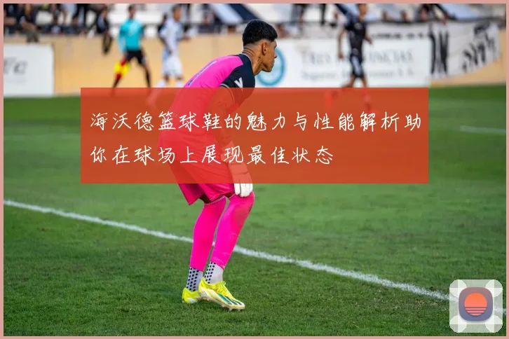 海沃德篮球鞋的魅力与性能解析助你在球场上展现最佳状态