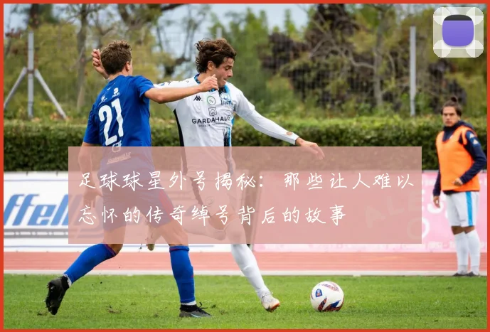 足球球星外号揭秘：那些让人难以忘怀的传奇绰号背后的故事