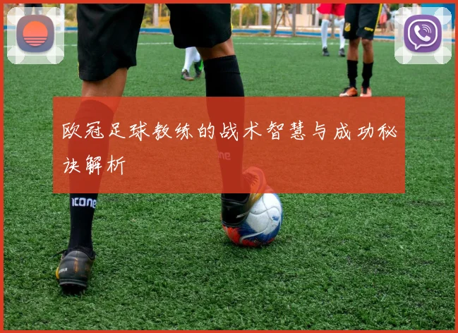 欧冠足球教练的战术智慧与成功秘诀解析
