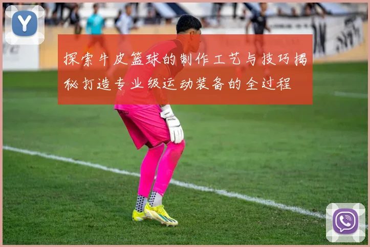 探索牛皮篮球的制作工艺与技巧揭秘打造专业级运动装备的全过程
