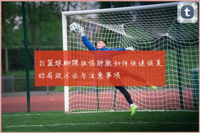 打篮球脚踝扭伤肿胀如何快速恢复的有效方法与注意事项